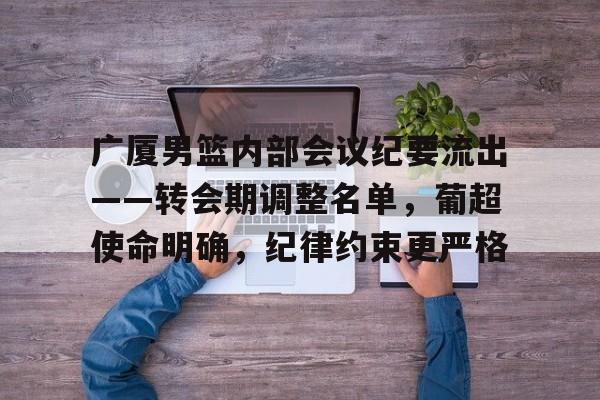 南宫28-关于广厦男篮内部会议纪要流出——转会期调整名单，葡超使命明确，纪律约束更严格的信息