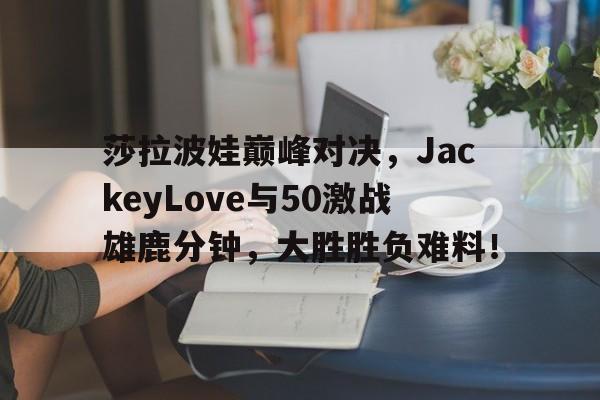 南宫娱乐-包含莎拉波娃巅峰对决，JackeyLove与50激战雄鹿分钟，大胜胜负难料！的词条